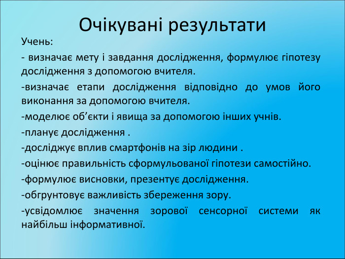 Очікувані результати. Учень:- визначає мету і завдання дослідження, формулює гіпотезу дослідження з допомогою вчителя.-визначає етапи дослідження відповідно до умов його виконання за допомогою вчителя.-моделює об’єкти і явища за допомогою інших учнів.-планує дослідження .-досліджує вплив смартфонів на зір людини .-оцінює правильність сформульованої гіпотези самостійно.-формулює висновки, презентує дослідження.-обгрунтовує важливість збереження зору.-усвідомлює значення зорової сенсорної системи як найбільш інформативної.