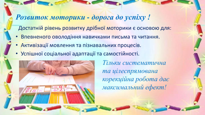 Розвиток моторики - дорога до успіху ! Достатній рівень розвитку дрібної моторики є основою для: Впевненого оволодіння навичками письма та читання. Активізації мовлення та пізнавальних процесів. Успішної соціальної адаптації та самостійності. Тільки систематична та цілеспрямована корекційна робота дає максимальний ефект!