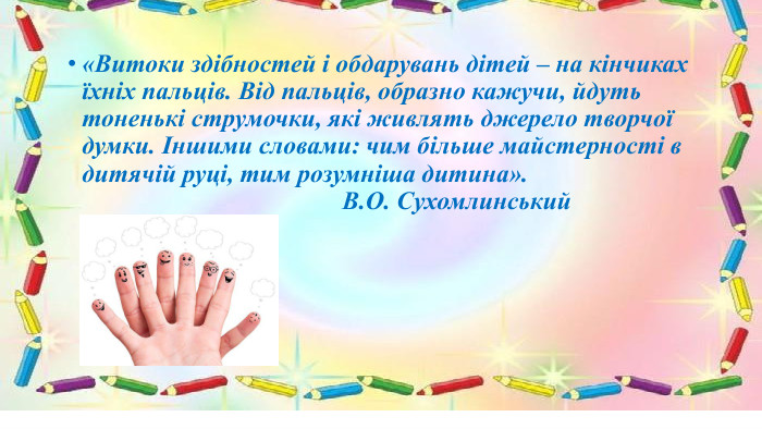 «Витоки здібностей і обдарувань дітей – на кінчиках їхніх пальців. Від пальців, образно кажучи, йдуть тоненькі струмочки, які живлять джерело творчої думки. Іншими словами: чим більше майстерності в дитячій руці, тим розумніша дитина». В. О. Сухомлинський