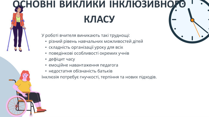 У роботі вчителя виникають такі труднощі:різний рівень навчальних можливостей дітейскладність організації уроку для всіхповедінкові особливості окремих учнівдефіцит часуемоційне навантаження педагоганедостатня обізнаність батьківІнклюзія потребує гнучкості, терпіння та нових підходів. ОСНОВНІ ВИКЛИКИ ІНКЛЮЗИВНОГО КЛАСУ