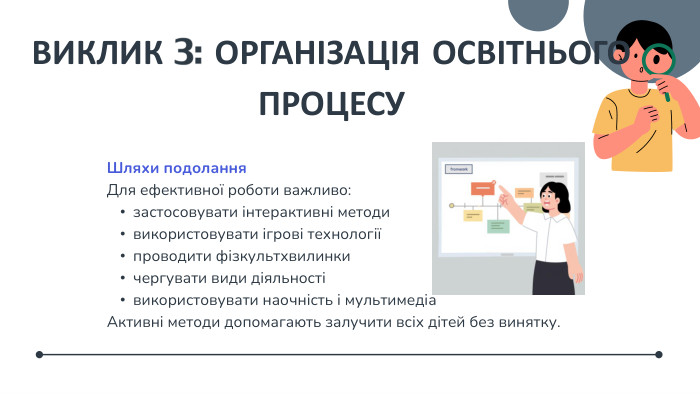 ВИКЛИК 3: ОРГАНІЗАЦІЯ ОСВІТНЬОГО ПРОЦЕСУШляхи подолання. Для ефективної роботи важливо:застосовувати інтерактивні методивикористовувати ігрові технологіїпроводити фізкультхвилинкичергувати види діяльностівикористовувати наочність і мультимедіа. Активні методи допомагають залучити всіх дітей без винятку.