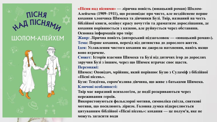 «Пісня над піснями» — лірична повість (юнацький роман) Шолом-Алейхема (1909–1911), що розповідає про чисте, але нездійснене перше кохання хлопчика Шимека та дівчинки Бузі. Твір, названий на честь біблійної книги, оспівує красу почуттів та драматизм дорослішання, де кохання порівнюється з казкою, але руйнується через обставини. Основна інформація про твір: Жанр: Лірична повість (авторський підзаголовок — «юнацький роман»). Тема: Перше кохання, перехід від дитинства до дорослого життя.Ідея: Уславлення чистого кохання як джерела натхнення, навіть якщо воно втрачене. Сюжет: Історія взаємин Шимека та Бузі від дитячих ігор до дорослих заручин Бузі з іншим, через що Шимек втрачає своє щастя. Персонажі: Шимек: Оповідач, мрійник, який порівнює Бузю з Суламіф з біблійної «Пісні пісень». Бузя: Тендітна, сором'язлива дівчина, що живе з батьками Шимека. Ключові особливості: Твір має виразний психологізм, де події розкриваються через переживання героїв. Використовуються фольклорні мотиви, символіка світла, святкові мотиви, що посилюють ліризм. Головна думка підкреслюється цитуванням біблійної «Пісні пісень»: кохання — це полум'я, яке не можуть загасити води