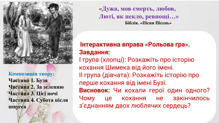 Композиція твору: Частина 1. Бузя. Частина 2. За зеленню. Частина 3. Цієї ночіЧастина 4. Субота після швуеса«Дужа, мов смерть, любов,Люті, як пекло, ревнощі…» Біблія. «Пісня Пісень» Інтерактивна вправа «Рольова гра».  Завдання:І група (хлопці): Розкажіть про історію кохання Шимека від його імені.ІІ група (дівчата): Розкажіть історію про перше кохання від імені Бузі. Висновок: Чи кохали герої один одного? Чому це кохання не закінчилось з’єднанням двох люблячих сердець?