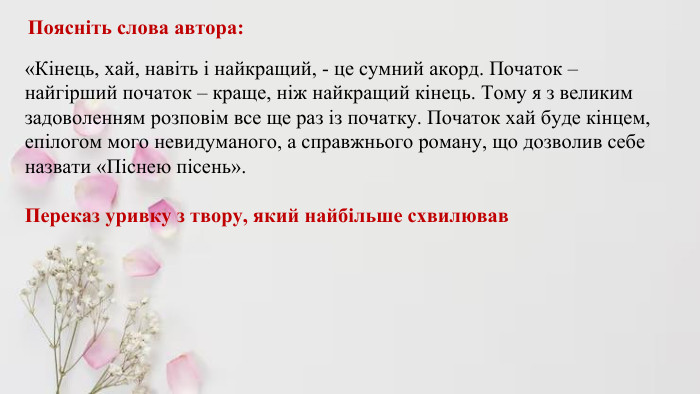  Поясніть слова автора: «Кінець, хай, навіть і найкращий, - це сумний акорд. Початок – найгірший початок – краще, ніж найкращий кінець. Тому я з великим задоволенням розповім все ще раз із початку. Початок хай буде кінцем, епілогом мого невидуманого, а справжнього роману, що дозволив себе назвати «Піснею пісень». Переказ уривку з твору, який найбільше схвилював