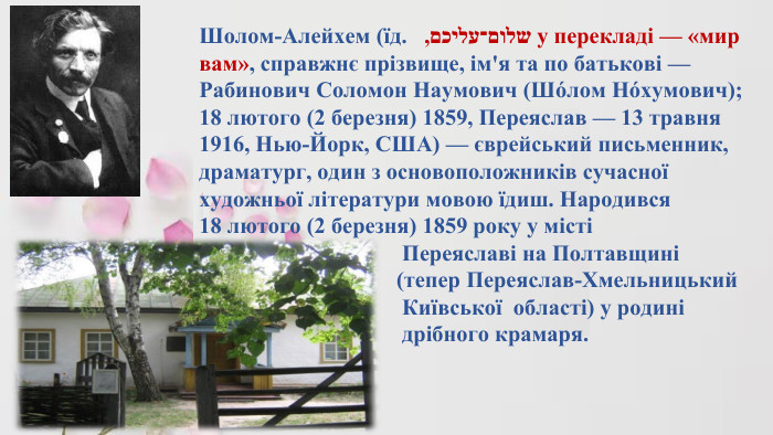 Шолом-Алейхем (їд. שלום־עליכם, у перекладі — «мир вам», справжнє прізвище, ім'я та по батькові — Рабинович Соломон Наумович (Шо́лом Но́хумович); 18 лютого (2 березня) 1859, Переяслав — 13 травня 1916, Нью-Йорк, США) — єврейський письменник, драматург, один з основоположників сучасної художньої літератури мовою їдиш. Народився 18 лютого (2 березня) 1859 року у місті Переяславі на Полтавщині (тепер Переяслав-Хмельницький Київської області) у родині дрібного крамаря. 