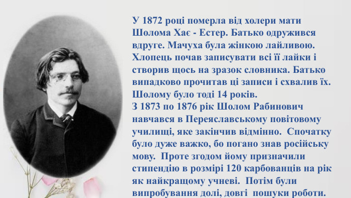 У 1872 році померла від холери мати Шолома Хає - Естер. Батько одружився вдруге. Мачуха була жінкою лайливою. Хлопець почав записувати всі її лайки і створив щось на зразок словника. Батько випадково прочитав ці записи і схвалив їх. Шолому було тоді 14 років. З 1873 по 1876 рік Шолом Рабинович навчався в Переяславському повітовому училищі, яке закінчив відмінно. Спочатку було дуже важко, бо погано знав російську мову. Проте згодом йому призначили стипендію в розмірі 120 карбованців на рік як найкращому учневі. Потім були випробування долі, довгі пошуки роботи.