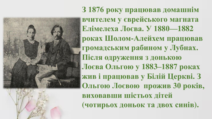 З 1876 року працював домашнім вчителем у єврейського магната Елімелеха Лоєва. У 1880—1882 роках Шолом-Алейхем працював громадським рабином у Лубнах. Після одруження з донькою Лоєва Ольгою у 1883–1887 роках жив і працював у Білій Церкві. З Ольгою Лоєвою прожив 30 років, виховавши шістьох дітей (чотирьох доньок та двох синів). 