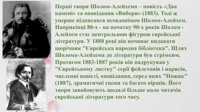 Перші твори Шолом-Алейхема – повість «Два камені» та оповідання «Вибори» (1883). Тоді ж уперше підписався псевдонімом Шолом-Алейхем. Наприкінці 80-х - на початку 90-х років Шолом - Алейхем стає центральною фігурою єврейської літератури. У 1888 році він починає видавати щорічник 