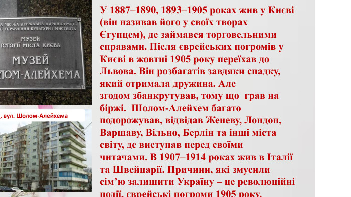 У 1887–1890, 1893–1905 роках жив у Києві (він називав його у своїх творах Єгупцем), де займався торговельними справами. Після єврейських погромів у Києві в жовтні 1905 року переїхав до Львова. Він розбагатів завдяки спадку, який отримала дружина. Але згодом збанкрутував, тому що  грав на біржі. Шолом-Алейхем багато подорожував, відвідав Женеву, Лондон, Варшаву, Вільно, Берлін та інші міста світу, де виступав перед своїми читачами. В 1907–1914 роках жив в Італії та Швейцарії. Причини, які змусили сім’ю залишити Україну – це революційні події, єврейські погроми 1905 року. Київ, вул. Шолом-Алейхема