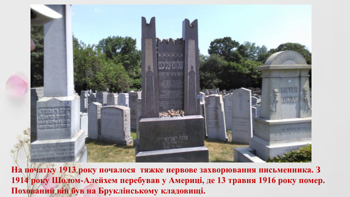 На початку 1913 року почалося тяжке нервове захворювання письменника. З 1914 року Шолом-Алейхем перебував у Америці, де 13 травня 1916 року помер. Похований він був на Бруклінському кладовищі.