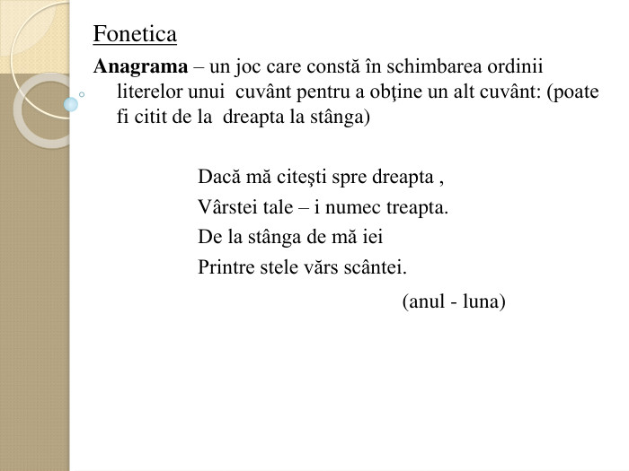 Fonetica    Anagrama – un joc care constă оn schimbarea ordinii    literelor unui  cuvвnt pentru a obţine un alt cuvвnt: (poate fi citit de la  dreapta la stвnga)                                    Dacă mă citeşti spre dreapta ,                      Vвrstei tale – i numec treapta.                      De la stвnga de mă iei                      Printre stele vărs scвntei.                                                             (anul - luna)    