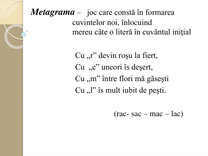 Metagrama –   joc care constă оn formarea    cuvintelor noi, оnlocuind      mereu cвte o literă оn cuvвntul iniţial                           Cu „r” devin roşu la fiert,                        Cu  „c” uneori оs deşert,                        Cu „m” оntre flori mă găseşti                        Cu „l” оs mult iubit de peşti.                                                          (rac- sac – mac – lac)  