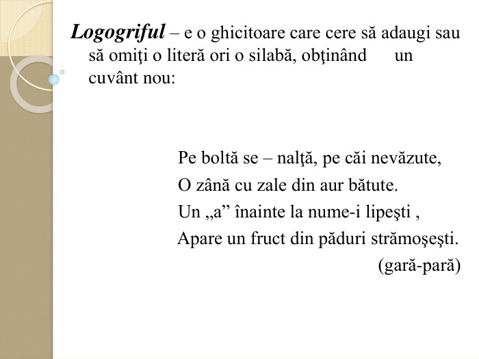 Logogriful – e o ghicitoare care cere să adaugi sau să omiţi o literă ori o silabă, obţinвnd      un cuvвnt nou:                            Pe boltă se – nalţă, pe căi nevăzute,                         O zвnă cu zale din aur bătute.                         Un „a” оnainte la nume-i lipeşti ,                         Apare un fruct din păduri strămoşeşti.                                                                    (gară-pară)     