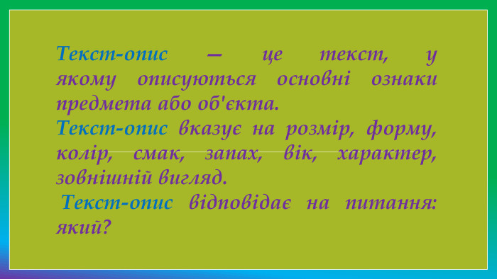 Текст-опис — це текст, у якому описуються основні ознаки предмета або об'єкта. Текст-опис вказує на розмір, форму, колір, смак, запах, вік, характер, зовнішній вигляд. Текст-опис відповідає на питання: який?