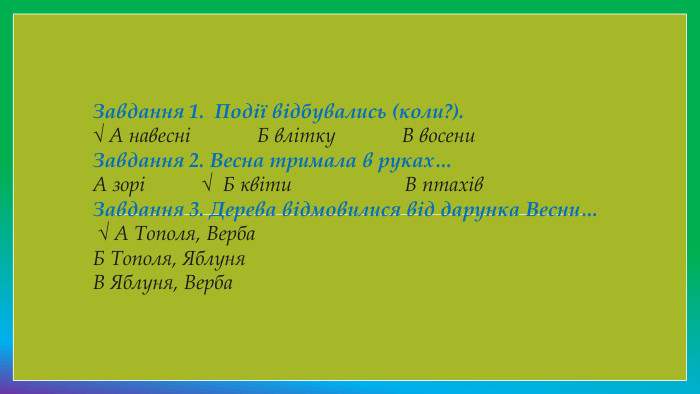 Завдання 1.  Події відбувались (коли?).√ А навесні             Б влітку             В восени. Завдання 2. Весна тримала в руках…А зорі           √  Б квіти                      В птахів. Завдання 3. Дерева відмовилися від дарунка Весни…    √ А Тополя, Верба Б Тополя, Яблуня В Яблуня, Верба