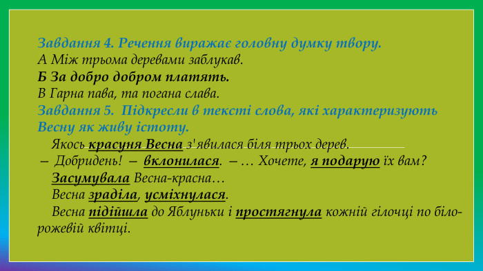 Завдання 4. Речення виражає головну думку твору. А Між трьома деревами заблукав. Б За добро добром платять. В Гарна пава, та погана слава. Завдання 5.  Підкресли в тексті слова, які характеризують Весну як живу істоту.    Якось красуня Весна з'явилася біля трьох дерев.— Добридень! — вклонилася. —… Хочете, я подарую їх вам?    Засумувала Весна-красна…    Весна зраділа, усміхнулася.    Весна підійшла до Яблуньки і простягнула кожній гілочці по біло-рожевій квітці.
