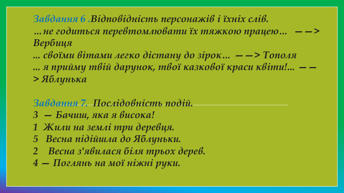 Завдання 6 . Відповідність персонажів і їхніх слів.…не годиться перевтомлювати їх тяжкою працею…  ——> Вербиця... своїми вітами легко дістану до зірок… ——> Тополя... я прийму твій дарунок, твої казкової краси квіти!... ——> Яблунька. Завдання 7.  Послідовність подій.3  — Бачиш, яка я висока!1  Жили на землі три деревця.5   Весна підійшла до Яблуньки.2    Весна з'явилася біля трьох дерев.4 — Поглянь на мої ніжні руки.