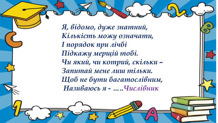   Я, відомо, дуже знатний,              Кількість можу означати,              І порядок при лічбі              Підкажу мерщій тобі.              Чи який, чи котрий, скільки –              Запитай мене лиш тільки.              Щоб не бути багатослівним,               Називаюсь я - ….. Числівник 