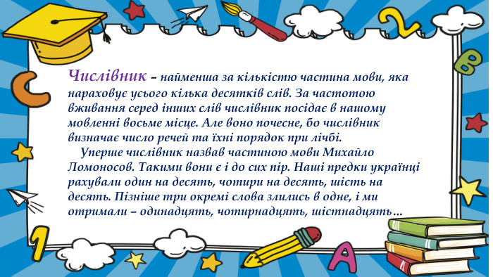 Числівник – найменша за кількістю частина мови, яка нараховує усього кілька десятків слів. За частотою вживання серед інших слів числівник посідає в нашому мовленні восьме місце. Але воно почесне, бо числівник визначає число речей та їхні порядок при лічбі. Уперше числівник назвав частиною мови Михайло Ломоносов. Такими вони є і до сих пір. Наші предки українці рахували один на десять, чотири на десять, шість на десять. Пізніше три окремі слова злились в одне, і ми отримали – одинадцять, чотирнадцять, шістнадцять… 