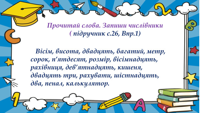 Прочитай слова. Запиши числівники( підручник с.26, Впр.1)Підручник. Сторінка26 Підручник. Сторінка26 Вісім, висота, двадцять, багатий, метр, сорок, п’ятдесят, розмір, вісімнадцять, рахівниця, дев’ятнадцять, кишеня, двадцять три, рахувати, шістнадцять, два, пенал, калькулятор.