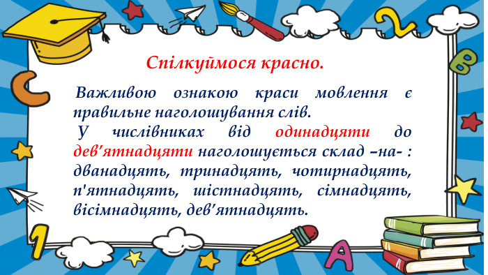  Важливою ознакою краси мовлення є правильне наголошування слів. У числівниках від одинадцяти до дев’ятнадцяти наголошується склад –на- : дванадцять, тринадцять, чотирнадцять, п'ятнадцять, шістнадцять, сімнадцять, вісімнадцять, дев’ятнадцять. Спілкуймося красно.