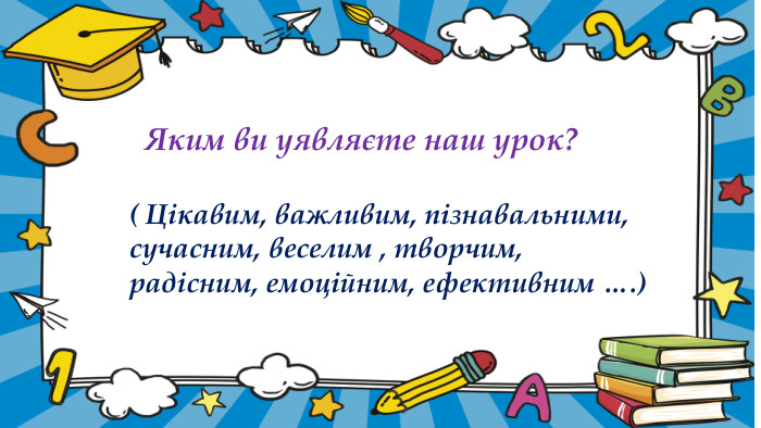  Яким ви уявляєте наш урок? ( Цікавим, важливим, пізнавальними, сучасним, веселим , творчим, радісним, емоційним, ефективним ….)