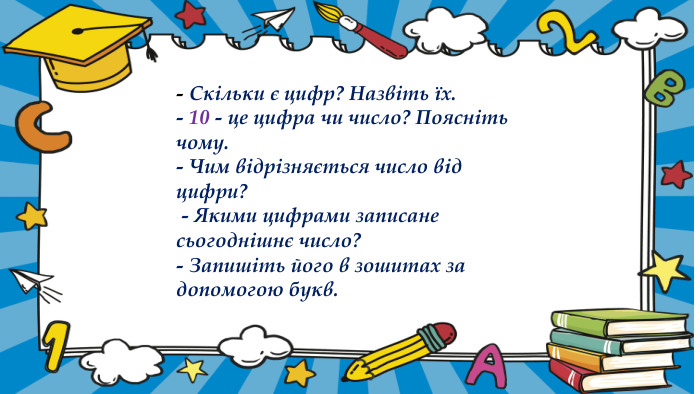- Скільки є цифр? Назвіть їх.- 10 - це цифра чи число? Поясніть чому. - Чим відрізняється число від цифри? - Якими цифрами записане сьогоднішнє число? - Запишіть його в зошитах за допомогою букв.