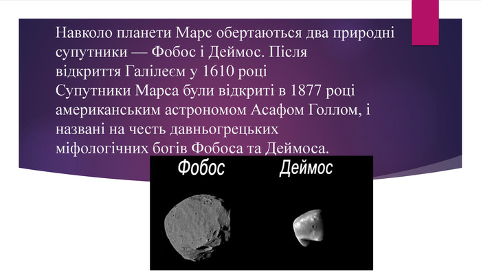 Навколо планети Марс обертаються два природні супутники — Фобос і Деймос. Після відкриття Галілеєм у 1610 роціСупутники Марса були відкриті в 1877 році американським астрономом Асафом Голлом, і названі на честь давньогрецьких міфологічних богів Фобоса та Деймоса.