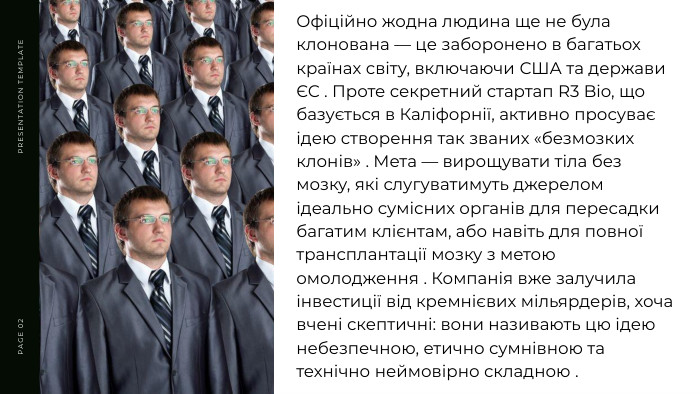 PRESENTATION TEMPLATEPAGE 02 Офіційно жодна людина ще не була клонована — це заборонено в багатьох країнах світу, включаючи США та держави ЄС . Проте секретний стартап R3 Bio, що базується в Каліфорнії, активно просуває ідею створення так званих «безмозких клонів» . Мета — вирощувати тіла без мозку, які слугуватимуть джерелом ідеально сумісних органів для пересадки багатим клієнтам, або навіть для повної трансплантації мозку з метою омолодження . Компанія вже залучила інвестиції від кремнієвих мільярдерів, хоча вчені скептичні: вони називають цю ідею небезпечною, етично сумнівною та технічно неймовірно складною .