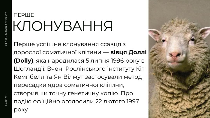 Перше успішне клонування ссавця з дорослої соматичної клітини — вівця Доллі (Dolly), яка народилася 5 липня 1996 року в Шотландії. Вчені Рослінського інституту Кіт Кемпбелл та Ян Вілмут застосували метод пересадки ядра соматичної клітини, створивши точну генетичну копію. Про подію офіційно оголосили 22 лютого 1997 року. PRESENTATION TEMPLATEPAGE 02 ПЕРШЕКЛОНУВАННЯ