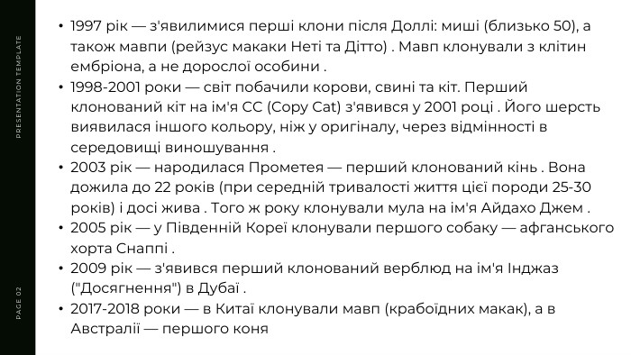 PRESENTATION TEMPLATEPAGE 021997 рік — з'явилимися перші клони після Доллі: миші (близько 50), а також мавпи (рейзус макаки Неті та Дітто) . Мавп клонували з клітин ембріона, а не дорослої особини .1998-2001 роки — світ побачили корови, свині та кіт. Перший клонований кіт на ім'я CC (Copy Cat) з'явився у 2001 році . Його шерсть виявилася іншого кольору, ніж у оригіналу, через відмінності в середовищі виношування .2003 рік — народилася Прометея — перший клонований кінь . Вона дожила до 22 років (при середній тривалості життя цієї породи 25-30 років) і досі жива . Того ж року клонували мула на ім'я Айдахо Джем .2005 рік — у Південній Кореї клонували першого собаку — афганського хорта Снаппі .2009 рік — з'явився перший клонований верблюд на ім'я Інджаз (