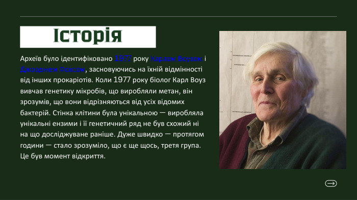 Історія. Археїв було ідентифіковано 1977 року Карлом Воузом і Джорджем Фоксом, засновуючись на їхній відмінності від інших прокаріотів. Коли 1977 року біолог Карл Воуз вивчав генетику мікробів, що виробляли метан, він зрозумів, що вони відрізняються від усіх відомих бактерій. Стінка клітини була унікальною — виробляла унікальні ензими і її генетичний ряд не був схожий ні на що досліджуване раніше. Дуже швидко — протягом години — стало зрозуміло, що є ще щось, третя група. Це був момент відкриття. 
