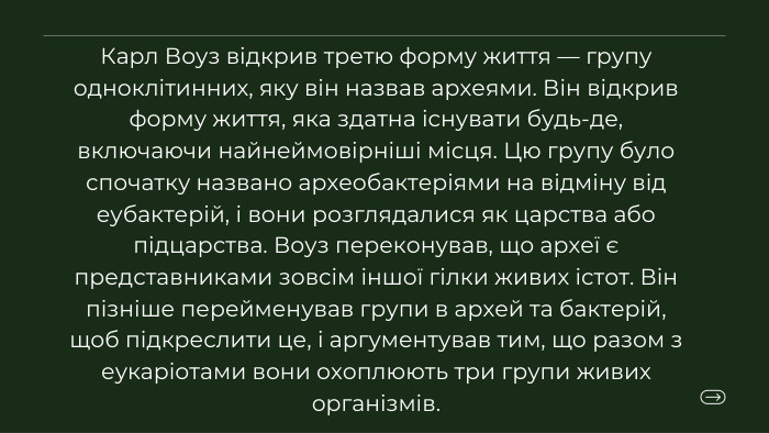 Карл Воуз відкрив третю форму життя — групу одноклітинних, яку він назвав археями. Він відкрив форму життя, яка здатна існувати будь-де, включаючи найнеймовірніші місця. Цю групу було спочатку названо археобактеріями на відміну від еубактерій, і вони розглядалися як царства або підцарства. Воуз переконував, що археї є представниками зовсім іншої гілки живих істот. Він пізніше перейменував групи в архей та бактерій, щоб підкреслити це, і аргументував тим, що разом з еукаріотами вони охоплюють три групи живих організмів.