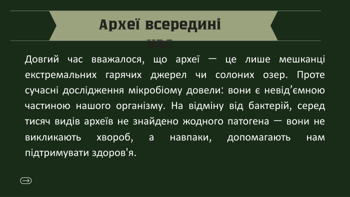 Археї всередині нас. Довгий час вважалося, що археї — це лише мешканці екстремальних гарячих джерел чи солоних озер. Проте сучасні дослідження мікробіому довели: вони є невід’ємною частиною нашого організму. На відміну від бактерій, серед тисяч видів археїв не знайдено жодного патогена — вони не викликають хвороб, а навпаки, допомагають нам підтримувати здоров'я.