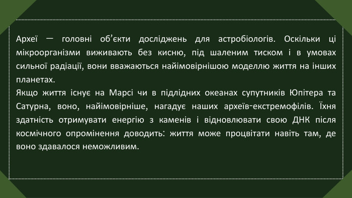 Археї — головні об’єкти досліджень для астробіологів. Оскільки ці мікроорганізми виживають без кисню, під шаленим тиском і в умовах сильної радіації, вони вважаються найімовірнішою моделлю життя на інших планетах. Якщо життя існує на Марсі чи в підлідних океанах супутників Юпітера та Сатурна, воно, найімовірніше, нагадує наших археїв-екстремофілів. Їхня здатність отримувати енергію з каменів і відновлювати свою ДНК після космічного опромінення доводить: життя може процвітати навіть там, де воно здавалося неможливим.