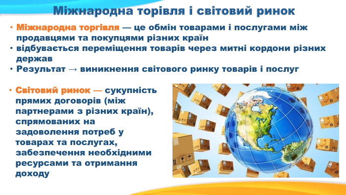 Міжнародна торгівля — це обмін товарами і послугами між продавцями та покупцями різних країнвідбувається переміщення товарів через митні кордони різних держав. Результат → виникнення світового ринку товарів і послуг. Світовий ринок — сукупність прямих договорів (між партнерами з різних країн), спрямованих на задоволення потреб у товарах та послугах, забезпечення необхідними ресурсами та отримання доходу. Міжнародна торівля і світовий ринок