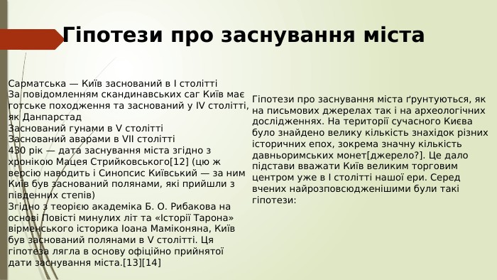 Гіпотези про заснування міста. Гіпотези про заснування міста ґрунтуються, як на письмових джерелах так і на археологічних дослідженнях. На території сучасного Києва було знайдено велику кількість знахідок різних історичних епох, зокрема значну кількість давньоримських монет[джерело?]. Це дало підстави вважати Київ великим торговим центром уже в I столітті нашої ери. Серед вчених найрозповсюдженішими були такі гіпотези: Сарматська — Київ заснований в I століттіЗа повідомленням скандинавських саг Київ має готське походження та заснований у IV столітті, як Данпарстад. Заснований гунами в V століттіЗаснований аварами в VII столітті430 рік — дата заснування міста згідно з хронікою Мацея Стрийковського[12] (цю ж версію наводить і Синопсис Київський — за ним Київ був заснований полянами, які прийшли з південних степів)Згідно з теорією академіка Б. О. Рибакова на основі Повісті минулих літ та «Історії Тарона» вірменського історика Іоана Маміконяна, Київ був заснований полянами в V столітті. Ця гіпотеза лягла в основу офіційно прийнятої дати заснування міста.[13][14]