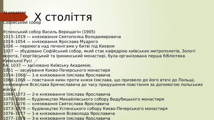 X століття. XI століття. Софійський собор. Успенський собор Василь Верещагін (1905)1015–1019 — князювання Святополка Володимировича1019–1054 — князювання Ярослава Мудрого1036 — перемога над печенігами у битві під Києвом1037 — збудовано Софійський собор, який стає кафедрою київських митрополитів, Золоті ворота, Георгіївський та Ірининський монастирі, була організована перша бібліотека Київської Русібл. 1037 — засновано Київську Академію.1051 — заснування Києво-Печерського монастиря1054–1068 — 1-е князювання Ізяслава Ярославича1068–1069 — повстання киян проти князя Ізяслава, що призвело до його втечі до Польщі, князювання Всеслава Брячиславича до часу придушення повстання за допомогою польських військ1069–1073 — 2-е князювання Ізяслава Ярославича1070–1088 — будівництво Михайлівського собору Видубицького монастиря1073–1076 — князювання Святослава Ярославича1073–1078 — будівництво Успенського собору Києво-Печерського монастиря1076–1077 — 1-е князювання Всеволода Ярославича1077–1078 — 3-е князювання Ізяслава Ярославича1078–1093 — 2-е князювання Всеволода Ярославича
