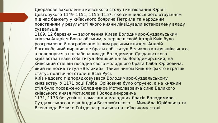 Дворазове захоплення київського столу і князювання Юрія I Довгорукого 1149–1151, 1155–1157, яке скінчилося його отруєнням під час бенкету у київського боярина Петрила та народним повстанням у результаті якого кияни ліквідували встановлену владу суздальців1169, 12 березня — захоплення Києва Володимиро-Суздальським князем Андрієм Боголюбським, у перше в своїй історії Київ було розгромлено й пограбовано іншим руським князем. Андрій Боголюбський вирішив не брати собі титул Великого князя київського, а повернувся з награбованим до Володимиро-Суздальського князівства і взяв собі титул Великий князь Володимирський, на київський стіл він посадив свого молодшого брата Гліба Юрійовича, який не носив титул «Великий». Таким чином Київ де-факто втратив статус політичної столиці Всієї Русі. Київ недовго підпорядковувався Володимиро-Суздальському князівству. У 1171 році Гліба Юрійовича було отруєно, а на княжий стіл було посаджено Володимира Мстиславовича сина Великого київського князя Мстислава I Володимировича1171, 1173 безуспішні намагання молодших братів Володимиро-Суздальського князя Андрія Боголюбського — Михайла Юрійовича та Всеволода Велике Гніздо закріпитися на київському столі