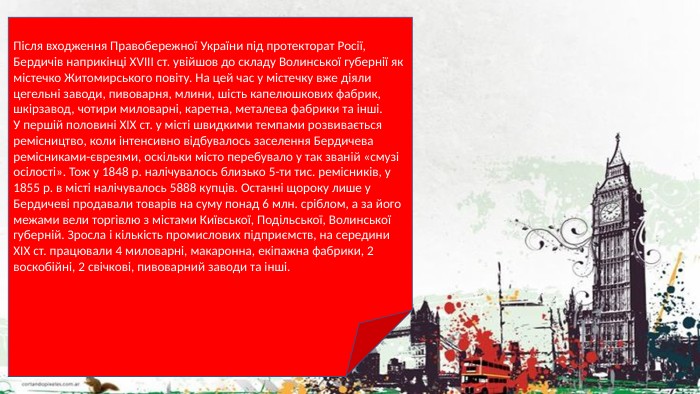 Після входження Правобережної України під протекторат Росії, Бердичів наприкінці ХVІІІ ст. увійшов до складу Волинської губернії як містечко Житомирського повіту. На цей час у містечку вже діяли цегельні заводи, пивоварня, млини, шість капелюшкових фабрик, шкірзавод, чотири миловарні, каретна, металева фабрики та інші. У першій половині XIX ст. у місті швидкими темпами розвивається ремісництво, коли інтенсивно відбувалось заселення Бердичева ремісниками-євреями, оскільки місто перебувало у так званій «смузі осілості». Тож у 1848 р. налічувалось близько 5-ти тис. ремісників, у 1855 р. в місті налічувалось 5888 купців. Останні щороку лише у Бердичеві продавали товарів на суму понад 6 млн. сріблом, а за його межами вели торгівлю з містами Київської, Подільської, Волинської губерній. Зросла і кількість промислових підприємств, на середини XIX ст. працювали 4 миловарні, макаронна, екіпажна фабрики, 2 воскобійні, 2 свічкові, пивоварний заводи та інші.