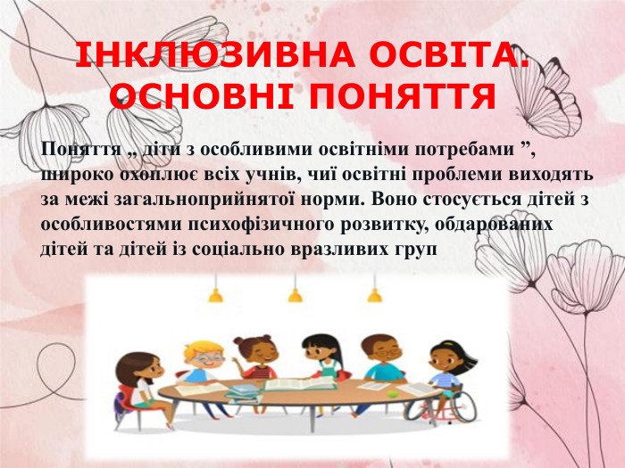 ІНКЛЮЗИВНА ОСВІТА. ОСНОВНІ ПОНЯТТЯ  Поняття „ діти з особливими освітніми потребами ”, широко охоплює всіх учнів, чиї освітні проблеми виходять за межі загальноприйнятої норми. Воно стосується дітей з особливостями психофізичного розвитку, обдарованих дітей та дітей із соціально вразливих груп  