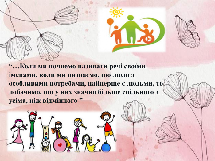 “…Коли ми почнемо називати речі своїми іменами, коли ми визнаємо, що люди з особливими потребами, найперше є людьми, то побачимо, що у них значно більше спільного з усіма, ніж відмінного ” 