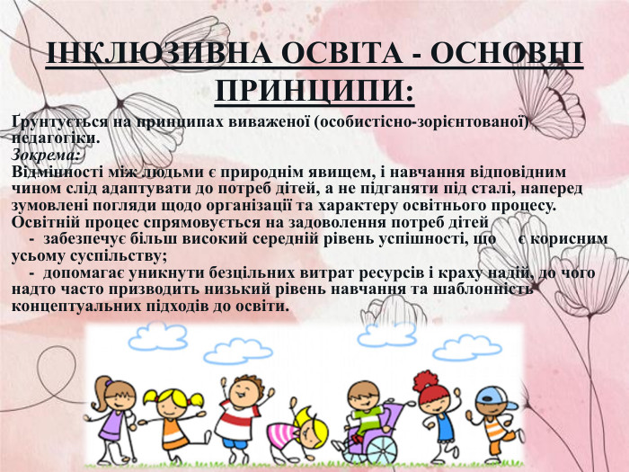 ІНКЛЮЗИВНА ОСВІТА - ОСНОВНІ ПРИНЦИПИ: Ґрунтується на принципах виваженої (особистісно-зорієнтованої) педагогіки. Зокрема: Відмінності між людьми є природнім явищем, і навчання відповідним чином слід адаптувати до потреб дітей, а не підганяти під сталі, наперед зумовлені погляди щодо організації та характеру освітнього процесу.  Освітній процес спрямовується на задоволення потреб дітей     -  забезпечує більш високий середній рівень успішності, що     є корисним усьому суспільству;     -  допомагає уникнути безцільних витрат ресурсів і краху надій, до чого надто часто призводить низький рівень навчання та шаблонність концептуальних підходів до освіти.  