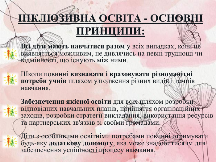 ІНКЛЮЗИВНА ОСВІТА - ОСНОВНІ ПРИНЦИПИ: Всі діти мають навчатися разом у всіх випадках, коли це виявляється можливим, не дивлячись на певні труднощі чи відмінності, що існують між ними.   Школи повинні визнавати і враховувати різноманітні потреби учнів шляхом узгодження різних видів і темпів навчання.  Забезпечення якісної освіти для всіх шляхом розробки відповідних навчальних планів, прийняття організаційних заходів, розробки стратегії викладання, використання ресурсів та партнерських зв'язків зі своїми громадами.   Діти з особливими освітніми потребами повинні отримувати будь-яку додаткову допомогу, яка може знадобитися їм для забезпечення успішності процесу навчання.  