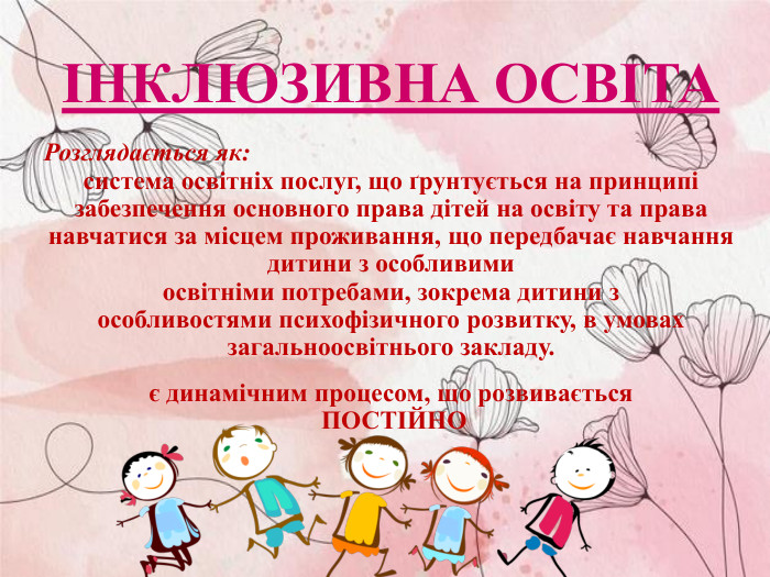 ІНКЛЮЗИВНА ОСВІТА Розглядається як: система освітніх послуг, що ґрунтується на принципі забезпечення основного права дітей на освіту та права навчатися за місцем проживання, що передбачає навчання дитини з особливими  освітніми потребами, зокрема дитини з  особливостями психофізичного розвитку, в умовах  загальноосвітнього закладу.  є динамічним процесом, що розвивається  ПОСТІЙНО 