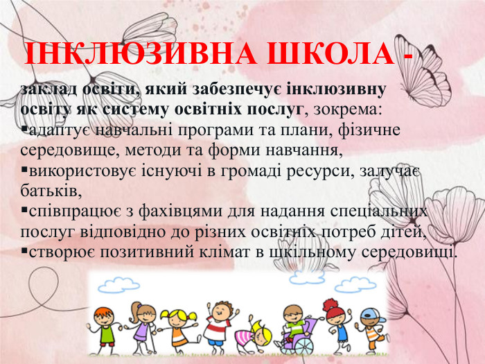 заклад освіти, який забезпечує інклюзивну освіту як систему освітніх послуг, зокрема:  адаптує навчальні програми та плани, фізичне середовище, методи та форми навчання,  використовує існуючі в громаді ресурси, залучає батьків,  співпрацює з фахівцями для надання спеціальних послуг відповідно до різних освітніх потреб дітей,  створює позитивний клімат в шкільному середовищі.  ІНКЛЮЗИВНА ШКОЛА - 