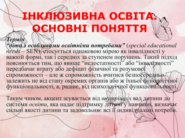 Термін  “діти з особливими освітніми потребами” (special educational needs – SEN), стосується однаковою мірою як інвалідності у важкій формі, так і середніх за ступенем порушень. Такий підхід пояснюється тим, що явище “недостатності” або “інвалідності” передбачає втрату або дефіцит фізичної та розумової спроможності – але ж спроможність вчитися безпосередньо залежить не від стану окремих органів або ж їхньої фізіологічної функціональності, а, радше, від психологічної функціональності.   Таким чином, акцент зсувається від внутрішніх вад дитини до системи освіти, яка надає підтримку дитині у навчанні, визначає сильні якості дитини та задовольняє всі її індивідуальні потреби.   ІНКЛЮЗИВНА ОСВІТА. ОСНОВНІ ПОНЯТТЯ  