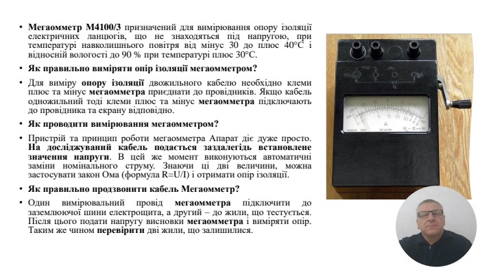 Мегаомметр М4100/3 призначений для вимірювання опору ізоляції електричних ланцюгів, що не знаходяться під напругою, при температурі навколишнього повітря від мінус 30 до плюс 40°С і відносній вологості до 90 % при температурі плюс 30°С. Як правильно виміряти опір ізоляції мегаомметром?Для виміру опору ізоляції двожильного кабелю необхідно клеми плюс та мінус мегаомметра приєднати до провідників. Якщо кабель одножильний тоді клеми плюс та мінус мегаомметра підключають до провідника та екрану відповідно. Як проводити вимірювання мегаомметром?Пристрій та принцип роботи мегаомметра Апарат діє дуже просто. На досліджуваний кабель подається заздалегідь встановлене значення напруги. В цей же момент виконуються автоматичні заміни номінального струму. Знаючи ці дві величини, можна застосувати закон Ома (формула R=U/I) і отримати опір ізоляції. Як правильно продзвонити кабель Мегаомметр?Один вимірювальний провід мегаомметра підключити до заземлюючої шини електрощита, а другий – до жили, що тестується. Після цього подати напругу висновки мегаомметра і виміряти опір. Таким же чином перевірити дві жили, що залишилися.