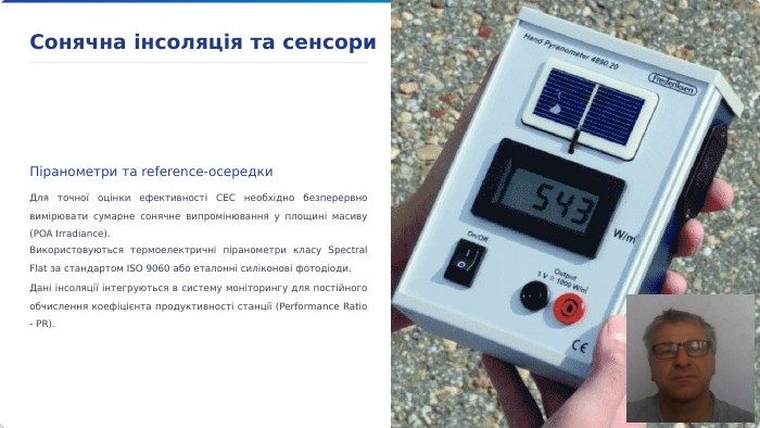 Сонячна інсоляція та сенсори. Піранометри та reference-осередки. Для точної оцінки ефективності СЕС необхідно безперервно вимірювати сумарне сонячне випромінювання у площині масиву (POA Irradiance). Використовуються термоелектричні піранометри класу Spectral Flat за стандартом ISO 9060 або еталонні силіконові фотодіоди. Дані інсоляції інтегруються в систему моніторингу для постійного обчислення коефіцієнта продуктивності станції (Performance Ratio - PR).