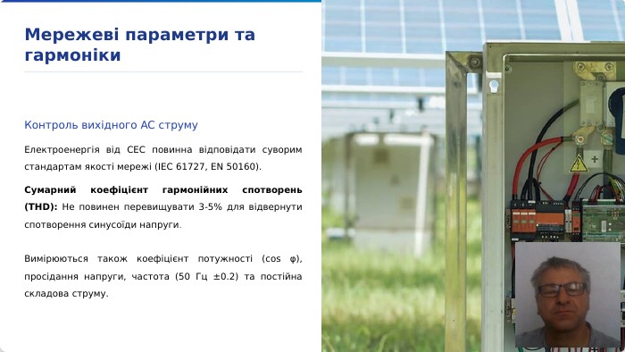 Мережеві параметри та гармоніки. Контроль вихідного AC струму. Електроенергія від СЕС повинна відповідати суворим стандартам якості мережі (IEC 61727, EN 50160). Сумарний коефіцієнт гармонійних спотворень (THD): Не повинен перевищувати 3-5% для відвернути спотворення синусоїди напруги. Вимірюються також коефіцієнт потужності (cos φ), просідання напруги, частота (50 Гц ±0.2) та постійна складова струму.